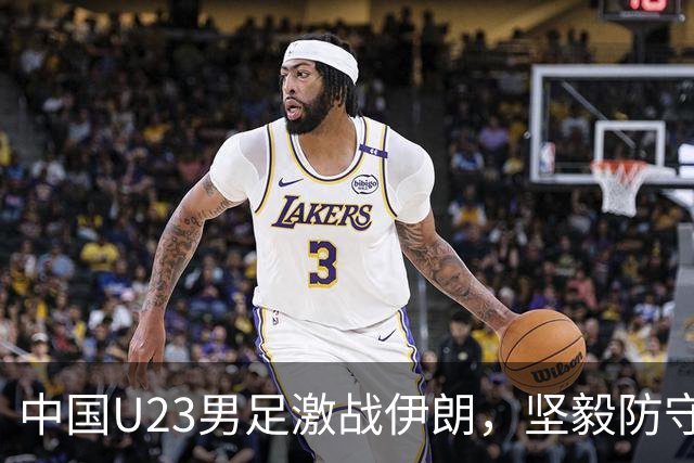 中国U23男足激战伊朗，坚毅防守换回宝贵一分